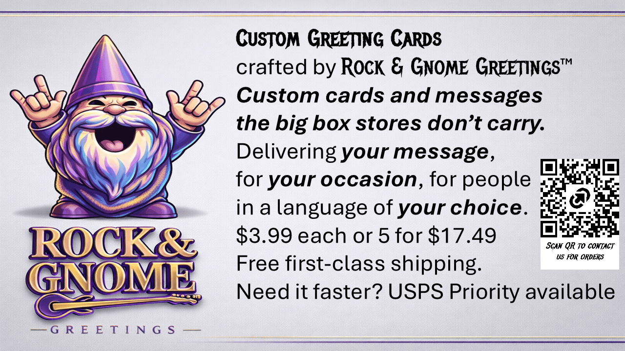Custom Greeting Cards are available from Rock & Gnome Greetings™. These are custom cards featuring your message the big box stores don’t carry. Delivering your message, your occasion for your loved in languages of your choice.