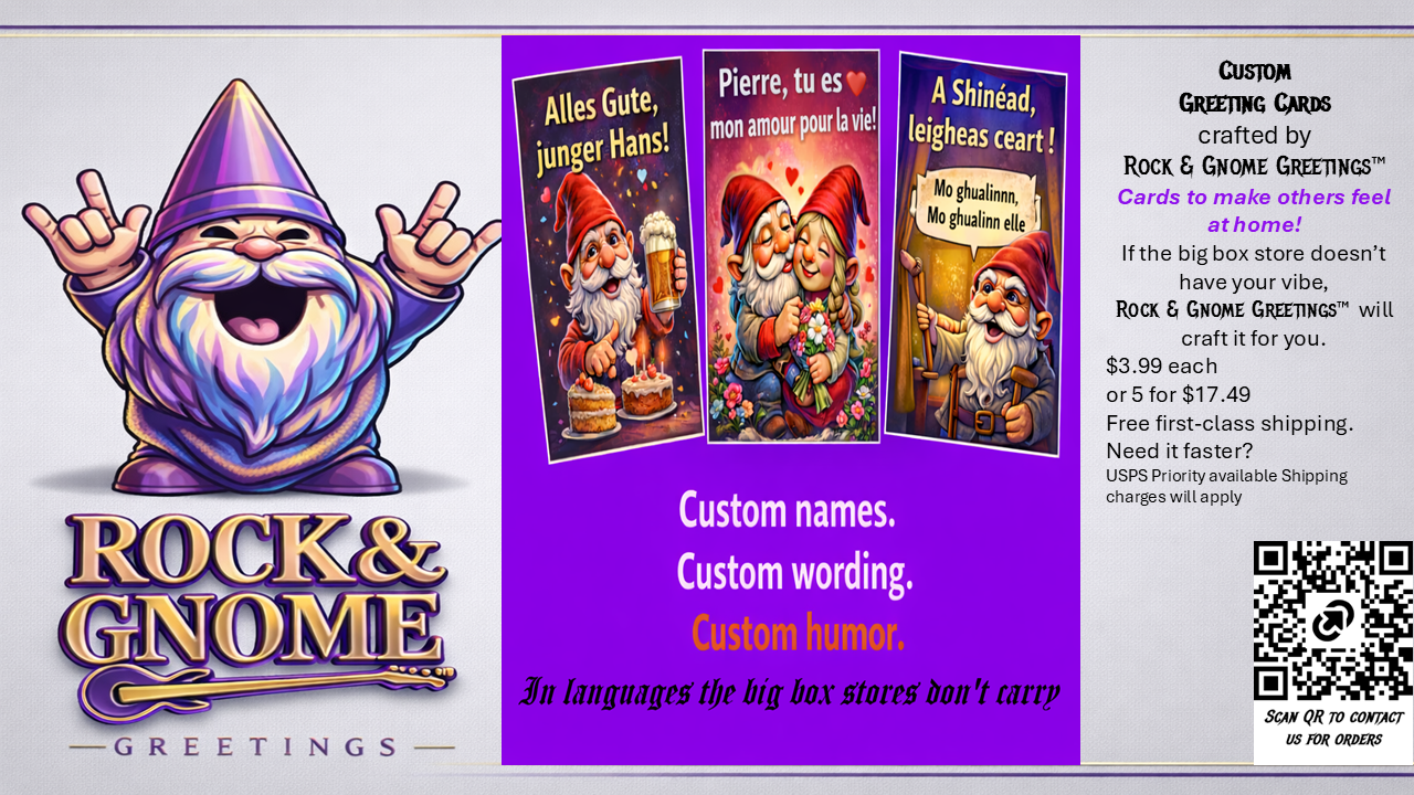 Custom Greeting Cards are available from Rock & Gnome Greetings™. These are custom cards featuring your message the big box stores don’t carry. Delivering your message, your occasion for your loved in languages of your choice.